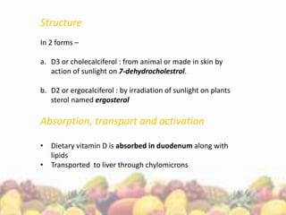 Structure
In 2 forms –
a. D3 or cholecalciferol : from animal or made in skin by
action of sunlight on 7-dehydrocholestrol.
b. D2 or ergocalciferol : by irradiation of sunlight on plants
sterol named ergosterol
Absorption, transport and activation
• Dietary vitamin D is absorbed in duodenum along with
lipids
• Transported to liver through chylomicrons
 