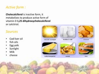 Active form :
Cholecalciferol is inactive form, it
metabolizes to produce active form of
vitamin D 1,25 dihydroxycholecalciferol
or calcitriol.
Sources
• Cod liver oil
• fish oils
• Egg yolk
• Sunlight
• Milk
• cheese
 