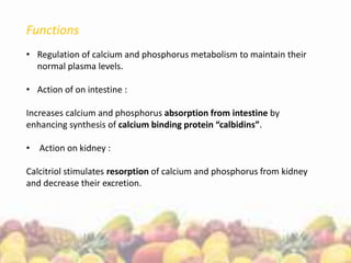 Functions
• Regulation of calcium and phosphorus metabolism to maintain their
normal plasma levels.
• Action of on intestine :
Increases calcium and phosphorus absorption from intestine by
enhancing synthesis of calcium binding protein “calbidins”.
• Action on kidney :
Calcitriol stimulates resorption of calcium and phosphorus from kidney
and decrease their excretion.
 