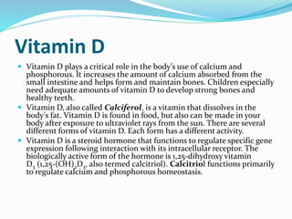 Vitamin D
 Vitamin D plays a critical role in the body’s use of calcium and
phosphorous. It increases the amount of calcium absorbed from the
small intestine and helps form and maintain bones. Children especially
need adequate amounts of vitamin D to develop strong bones and
healthy teeth.
 Vitamin D, also called Calciferol, is a vitamin that dissolves in the
body's fat. Vitamin D is found in food, but also can be made in your
body after exposure to ultraviolet rays from the sun. There are several
different forms of vitamin D. Each form has a different activity.
 Vitamin D is a steroid hormone that functions to regulate specific gene
expression following interaction with its intracellular receptor. The
biologically active form of the hormone is 1,25-dihydroxy vitamin
D3 (1,25-(OH)2D3, also termed calcitriol). Calcitriol functions primarily
to regulate calcium and phosphorous homeostasis.
 