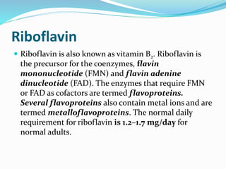 Riboflavin
 Riboflavin is also known as vitamin B2. Riboflavin is
the precursor for the coenzymes, flavin
mononucleotide (FMN) and flavin adenine
dinucleotide (FAD). The enzymes that require FMN
or FAD as cofactors are termed flavoproteins.
Several flavoproteins also contain metal ions and are
termed metalloflavoproteins. The normal daily
requirement for riboflavin is 1.2–1.7 mg/day for
normal adults.
 