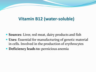 Vitamin B12 (water-soluble)
 Sources: Liver, red meat, dairy products and fish
 Uses: Essential for manufacturing of genetic material
in cells. Involved in the production of erythrocytes
 Deficiency leads to: pernicious anemia
 