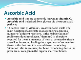 Ascorbic Acid
 Ascorbic acid is more commonly known as vitamin C.
Ascorbic acid is derived from glucose via the uronic acid
pathway.
 The active form of vitamin C is ascorbic acid itself. The
main function of ascorbate is as a reducing agent in a
number of different reactions. is the hydroxylation of
proline residues in collagen. Vitamin C is, therefore,
required for the maintenance of normal connective tissue
as well as for wound healing since synthesis of connective
tissue is the first event in wound tissue remodeling.
Vitamin C also is necessary for bone remodeling due to the
presence of collagen in the organic matrix of bones.
 