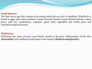 Food Sources
The best way to get this vitamin is by eating foods that are rich in riboflavin. Riboflavin is
found in eggs, nuts, dairy products, meats, broccoli, brewer's yeast, Brussel sprouts, wheat
germ, wild rice, mushrooms, soybeans, green leafy vegetables and whole grain and
enriched cereals and bread,
Deficiency
Deficiency can cause anemia, sore throat, mouth or lip sores, inflammation of the skin
(dermatitis) and swelling of soft tissue in the mouth (cheilosis and glossitis).
 