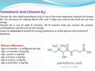 Pantothenic Acid (Vitamin B5)
Vitamin B5, also called pantothenic acid, is one of the most important vitamins for human
life. It’s necessary for making blood cells, and it helps you convert the food you eat into
energy.
Vitamin B5 is one of eight B vitamins. All B vitamins help you convert the protein,
carbohydrates, and fats you eat into energy.
Is part of coenzyme A needed for energy production as wellas glucose and cholesterol
Synthesis.
Dietary allowance:
Age 0-6 months: 1.7 milligrams per day
Age 7-12 months 1.8 mg/day
Age 1-3 years: 2 mg/day
Age 4-8 years: 3 mg/day
Age 9-13 years: 4 mg/day
Age 14 and older: 5 mg/day
 
