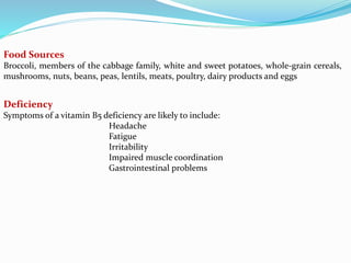 Food Sources
Broccoli, members of the cabbage family, white and sweet potatoes, whole-grain cereals,
mushrooms, nuts, beans, peas, lentils, meats, poultry, dairy products and eggs
Deficiency
Symptoms of a vitamin B5 deficiency are likely to include:
Headache
Fatigue
Irritability
Impaired muscle coordination
Gastrointestinal problems
 