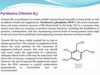 Pyridoxine (Vitamin B6)
Vitamin B6, or pyridoxine, is a water-soluble vitamin found naturally in many foods, as well
as added to foods and supplements. Pyridoxal 5’ phosphate (PLP) is the active coenzyme
form and most common measure of B6 blood levels in the body. PLP is a coenzyme that
assists more than 100 enzymes to perform various functions, including the breakdown of
proteins, carbohydrates, and fats; maintaining normal levels of homocysteine (since high
levels can cause heart problems); and supporting immune function and brain health.
Vitamin B6 has been widely studied for its role in
disease prevention. The vitamin in supplement form
shows the most promise for the treatment of
pregnancy-induced nausea, but such use should
only occur under the supervision of a physician.
Adequate blood levels of B6 may be associated with
lower risk of cancers, compared to low blood levels.
However, the use of separate B6 supplements (apart
from the RDA amounts in typical multivitamin
preparations) is inconclusive and not
recommended.
 