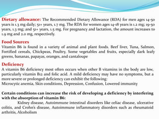 Deficiency
A vitamin B6 deficiency most often occurs when other B vitamins in the body are low,
particularly vitamin B12 and folic acid. A mild deficiency may have no symptoms, but a
more severe or prolonged deficiency can exhibit the following:
Microcytic anemia, Skin conditions, Depression, Confusion, Lowered immunity
Certain conditions can increase the risk of developing a deficiency by interfering
with the absorption of vitamin B6:
Kidney disease, Autoimmune intestinal disorders like celiac disease, ulcerative
colitis, and Crohn’s disease, Autoimmune inflammatory disorders such as rheumatoid
arthritis, Alcoholism
Dietary allowance: The Recommended Dietary Allowance (RDA) for men ages 14-50
years is 1.3 mg daily; 51+ years, 1.7 mg. The RDA for women ages 14-18 years is 1.2 mg; 19-50
years, 1.3 mg; and 51+ years, 1.5 mg. For pregnancy and lactation, the amount increases to
1.9 mg and 2.0 mg, respectively.
Food Sources
Vitamin B6 is found in a variety of animal and plant foods. Beef liver, Tuna, Salmon,
Fortified cereals, Chickpeas, Poultry, Some vegetables and fruits, especially dark leafy
greens, bananas, papayas, oranges, and cantaloupe
 