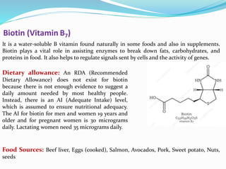 Biotin (Vitamin B7)
It is a water-soluble B vitamin found naturally in some foods and also in supplements.
Biotin plays a vital role in assisting enzymes to break down fats, carbohydrates, and
proteins in food. It also helps to regulate signals sent by cells and the activity of genes.
Dietary allowance: An RDA (Recommended
Dietary Allowance) does not exist for biotin
because there is not enough evidence to suggest a
daily amount needed by most healthy people.
Instead, there is an AI (Adequate Intake) level,
which is assumed to ensure nutritional adequacy.
The AI for biotin for men and women 19 years and
older and for pregnant women is 30 micrograms
daily. Lactating women need 35 micrograms daily.
Food Sources: Beef liver, Eggs (cooked), Salmon, Avocados, Pork, Sweet potato, Nuts,
seeds
 