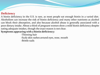 Deficiency
A biotin deficiency in the U.S. is rare, as most people eat enough biotin in a varied diet.
Alcoholism can increase the risk of biotin deficiency and many other nutrients as alcohol
can block their absorption, and also because alcohol abuse is generally associated with a
poor dietary intake. About a third of pregnant women show a mild biotin deficiency despite
eating adequate intakes, though the exact reason is not clear.
Symptoms appearing with a biotin deficiency:
-Thinning hair
-Scaly skin rashes around eyes, nose, mouth
-Brittle nails
 