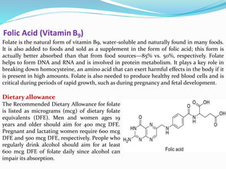 Folic Acid (Vitamin B9)
Folate is the natural form of vitamin B9, water-soluble and naturally found in many foods.
It is also added to foods and sold as a supplement in the form of folic acid; this form is
actually better absorbed than that from food sources—85% vs. 50%, respectively. Folate
helps to form DNA and RNA and is involved in protein metabolism. It plays a key role in
breaking down homocysteine, an amino acid that can exert harmful effects in the body if it
is present in high amounts. Folate is also needed to produce healthy red blood cells and is
critical during periods of rapid growth, such as during pregnancy and fetal development.
Dietary allowance
The Recommended Dietary Allowance for folate
is listed as micrograms (mcg) of dietary folate
equivalents (DFE). Men and women ages 19
years and older should aim for 400 mcg DFE.
Pregnant and lactating women require 600 mcg
DFE and 500 mcg DFE, respectively. People who
regularly drink alcohol should aim for at least
600 mcg DFE of folate daily since alcohol can
impair its absorption.
 