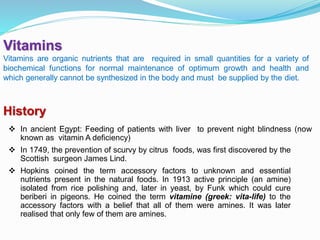 Vitamins
Vitamins are organic nutrients that are required in small quantities for a variety of
biochemical functions for normal maintenance of optimum growth and health and
which generally cannot be synthesized in the body and must be supplied by the diet.
 In ancient Egypt: Feeding of patients with liver to prevent night blindness (now
known as vitamin A deficiency)
 In 1749, the prevention of scurvy by citrus foods, was first discovered by the
Scottish surgeon James Lind.
 Hopkins coined the term accessory factors to unknown and essential
nutrients present in the natural foods. In 1913 active principle (an amine)
isolated from rice polishing and, later in yeast, by Funk which could cure
beriberi in pigeons. He coined the term vitamine (greek: vita-life) to the
accessory factors with a belief that all of them were amines. It was later
realised that only few of them are amines.
History
 