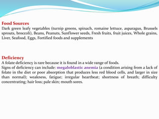 Food Sources
Dark green leafy vegetables (turnip greens, spinach, romaine lettuce, asparagus, Brussels
sprouts, broccoli), Beans, Peanuts, Sunflower seeds, Fresh fruits, fruit juices, Whole grains,
Liver, Seafood, Eggs, Fortified foods and supplements
Deficiency
A folate deficiency is rare because it is found in a wide range of foods.
Signs of deficiency can include: megaloblastic anemia (a condition arising from a lack of
folate in the diet or poor absorption that produces less red blood cells, and larger in size
than normal); weakness, fatigue; irregular heartbeat; shortness of breath; difficulty
concentrating; hair loss; pale skin; mouth sores.
 
