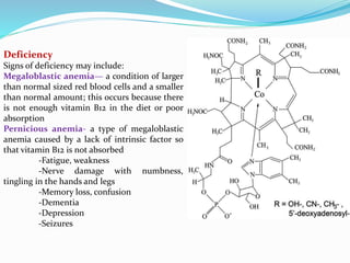 Deficiency
Signs of deficiency may include:
Megaloblastic anemia— a condition of larger
than normal sized red blood cells and a smaller
than normal amount; this occurs because there
is not enough vitamin B12 in the diet or poor
absorption
Pernicious anemia- a type of megaloblastic
anemia caused by a lack of intrinsic factor so
that vitamin B12 is not absorbed
-Fatigue, weakness
-Nerve damage with numbness,
tingling in the hands and legs
-Memory loss, confusion
-Dementia
-Depression
-Seizures
 