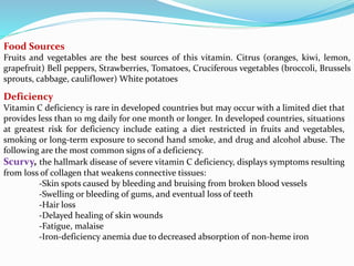 Deficiency
Vitamin C deficiency is rare in developed countries but may occur with a limited diet that
provides less than 10 mg daily for one month or longer. In developed countries, situations
at greatest risk for deficiency include eating a diet restricted in fruits and vegetables,
smoking or long-term exposure to second hand smoke, and drug and alcohol abuse. The
following are the most common signs of a deficiency.
Scurvy, the hallmark disease of severe vitamin C deficiency, displays symptoms resulting
from loss of collagen that weakens connective tissues:
-Skin spots caused by bleeding and bruising from broken blood vessels
-Swelling or bleeding of gums, and eventual loss of teeth
-Hair loss
-Delayed healing of skin wounds
-Fatigue, malaise
-Iron-deficiency anemia due to decreased absorption of non-heme iron
Food Sources
Fruits and vegetables are the best sources of this vitamin. Citrus (oranges, kiwi, lemon,
grapefruit) Bell peppers, Strawberries, Tomatoes, Cruciferous vegetables (broccoli, Brussels
sprouts, cabbage, cauliflower) White potatoes
 