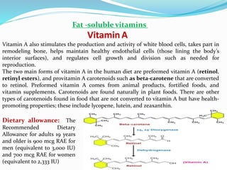 VitaminA
Fat -soluble vitamins
Vitamin A also stimulates the production and activity of white blood cells, takes part in
remodeling bone, helps maintain healthy endothelial cells (those lining the body’s
interior surfaces), and regulates cell growth and division such as needed for
reproduction.
The two main forms of vitamin A in the human diet are preformed vitamin A (retinol,
retinyl esters), and provitamin A carotenoids such as beta-carotene that are converted
to retinol. Preformed vitamin A comes from animal products, fortified foods, and
vitamin supplements. Carotenoids are found naturally in plant foods. There are other
types of carotenoids found in food that are not converted to vitamin A but have health-
promoting properties; these include lycopene, lutein, and zeaxanthin.
Dietary allowance: The
Recommended Dietary
Allowance for adults 19 years
and older is 900 mcg RAE for
men (equivalent to 3,000 IU)
and 700 mcg RAE for women
(equivalent to 2,333 IU)
 