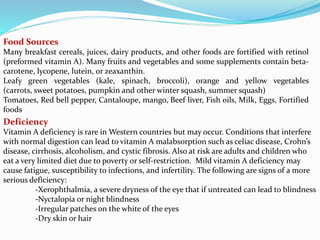 Food Sources
Many breakfast cereals, juices, dairy products, and other foods are fortified with retinol
(preformed vitamin A). Many fruits and vegetables and some supplements contain beta-
carotene, lycopene, lutein, or zeaxanthin.
Leafy green vegetables (kale, spinach, broccoli), orange and yellow vegetables
(carrots, sweet potatoes, pumpkin and other winter squash, summer squash)
Tomatoes, Red bell pepper, Cantaloupe, mango, Beef liver, Fish oils, Milk, Eggs, Fortified
foods
Deficiency
Vitamin A deficiency is rare in Western countries but may occur. Conditions that interfere
with normal digestion can lead to vitamin A malabsorption such as celiac disease, Crohn’s
disease, cirrhosis, alcoholism, and cystic fibrosis. Also at risk are adults and children who
eat a very limited diet due to poverty or self-restriction. Mild vitamin A deficiency may
cause fatigue, susceptibility to infections, and infertility. The following are signs of a more
serious deficiency:
-Xerophthalmia, a severe dryness of the eye that if untreated can lead to blindness
-Nyctalopia or night blindness
-Irregular patches on the white of the eyes
-Dry skin or hair
 