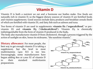 Vitamin D
Vitamin D is both a nutrient we eat and a hormone our bodies make. Few foods are
naturally rich in vitamin D, so the biggest dietary sources of vitamin D are fortified foods
and vitamin supplements. Good sources include dairy products and breakfast cereals (both
of which are fortified with vitamin D), and fatty fish such as salmon and tuna.
Dietary allowance: For most people, the
best way to get enough vitamin D is taking a
supplement, but the level in most
multivitamins (400 IU) is too low.
Encouragingly, some manufacturers have
begun adding 800 or 1,000 IU of vitamin D
to their standard multivitamin
preparations.
Two forms of vitamin D are used in supplements: vitamin D2 (“ergocalciferol,” or pre-
vitamin D) and vitamin D3 (“cholecalciferol”). Vitamin D3 is chemically
indistinguishable from the form of vitamin D produced in the body.
The body also manufactures vitamin D from cholesterol, through a process triggered by the
action of sunlight on skin, hence its nickname, “the sunshine vitamin.”
 