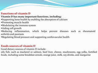 Functions of vitamin D
Vitamin D has many important functions, including:
Supporting bone health by enabling the absorption of calcium
Promoting muscle health
Modulating the immune system
Aiding cell growth
Reducing inflammation, which helps prevent diseases such as rheumatoid
arthritis and psoriasis
Regulating blood pressure and supporting cardiovascular health
Foods sources of vitamin D
Good dietary sources of vitamin D include:
oily fish, such as mackerel or salmon, beef liver, cheese, mushrooms, egg yolks, fortified
foods, including some breakfast cereals, orange juice, milk, soy drinks, and margarine
 