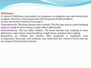 Deficiency
A vitamin D deficiency may produce no symptoms, or symptoms may take several years
to appear. However, it may increase the risk of long term health problems.
In time, low levels of vitamin D can lead to:
Osteoporosis: The bones become thin or brittle. The first sign may be a bone breaking
easily as a result of minor trauma. It often affects older people.
Osteomalacia: This can affect children. The bones become soft, resulting in bone
deformities, short stature, dental problems, fragile bones, and pain when walking.
Researchers are looking into whether other symptoms or conditions, such
as depression, bone pain, and weakness, may result from low vitamin D levels and can
low vitamin D levels lead to hair loss
 