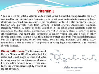 Vitamin E
Vitamin E is a fat-soluble vitamin with several forms, but alpha-tocopherol is the only
one used by the human body. Its main role is to act as an antioxidant, scavenging loose
electrons—so-called “free radicals”—that can damage cells. [1] It also enhances immune
function and prevents clots from forming in heart arteries. Antioxidant vitamins,
including vitamin E, came to public attention in the 1980s when scientists began to
understand that free radical damage was involved in the early stages of artery-clogging
atherosclerosis, and might also contribute to cancer, vision loss, and a host of other
chronic conditions. Vitamin E has the ability to protect cells from free radical damage as
well as stop the production of free radical cells entirely. However, conflicting study
results have dimmed some of the promise of using high dose vitamin E to prevent
chronic diseases.
Dietary allowance:The Recommended
Dietary Allowance (RDA) for vitamin E for
males and females ages 14 years and older
is 15 mg daily (or 22 international units,
IU), including women who are pregnant.
Lactating women need slightly more at 19
mg (28 IU) daily.
 