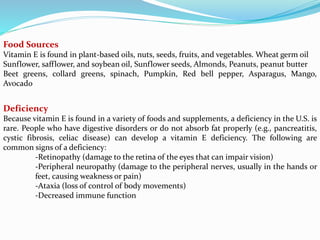 Food Sources
Vitamin E is found in plant-based oils, nuts, seeds, fruits, and vegetables. Wheat germ oil
Sunflower, safflower, and soybean oil, Sunflower seeds, Almonds, Peanuts, peanut butter
Beet greens, collard greens, spinach, Pumpkin, Red bell pepper, Asparagus, Mango,
Avocado
Deficiency
Because vitamin E is found in a variety of foods and supplements, a deficiency in the U.S. is
rare. People who have digestive disorders or do not absorb fat properly (e.g., pancreatitis,
cystic fibrosis, celiac disease) can develop a vitamin E deficiency. The following are
common signs of a deficiency:
-Retinopathy (damage to the retina of the eyes that can impair vision)
-Peripheral neuropathy (damage to the peripheral nerves, usually in the hands or
feet, causing weakness or pain)
-Ataxia (loss of control of body movements)
-Decreased immune function
 