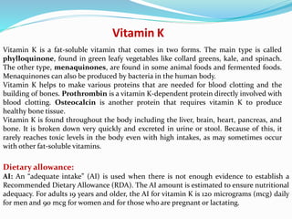 Vitamin K
Vitamin K is a fat-soluble vitamin that comes in two forms. The main type is called
phylloquinone, found in green leafy vegetables like collard greens, kale, and spinach.
The other type, menaquinones, are found in some animal foods and fermented foods.
Menaquinones can also be produced by bacteria in the human body.
Vitamin K helps to make various proteins that are needed for blood clotting and the
building of bones. Prothrombin is a vitamin K-dependent protein directly involved with
blood clotting. Osteocalcin is another protein that requires vitamin K to produce
healthy bone tissue.
Vitamin K is found throughout the body including the liver, brain, heart, pancreas, and
bone. It is broken down very quickly and excreted in urine or stool. Because of this, it
rarely reaches toxic levels in the body even with high intakes, as may sometimes occur
with other fat-soluble vitamins.
Dietary allowance:
AI: An “adequate intake” (AI) is used when there is not enough evidence to establish a
Recommended Dietary Allowance (RDA). The AI amount is estimated to ensure nutritional
adequacy. For adults 19 years and older, the AI for vitamin K is 120 micrograms (mcg) daily
for men and 90 mcg for women and for those who are pregnant or lactating.
 