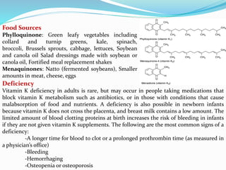 Food Sources
Phylloquinone: Green leafy vegetables including
collard and turnip greens, kale, spinach,
broccoli, Brussels sprouts, cabbage, lettuces, Soybean
and canola oil Salad dressings made with soybean or
canola oil, Fortified meal replacement shakes
Menaquinones: Natto (fermented soybeans), Smaller
amounts in meat, cheese, eggs
Deficiency
Vitamin K deficiency in adults is rare, but may occur in people taking medications that
block vitamin K metabolism such as antibiotics, or in those with conditions that cause
malabsorption of food and nutrients. A deficiency is also possible in newborn infants
because vitamin K does not cross the placenta, and breast milk contains a low amount. The
limited amount of blood clotting proteins at birth increases the risk of bleeding in infants
if they are not given vitamin K supplements. The following are the most common signs of a
deficiency:
-A longer time for blood to clot or a prolonged prothrombin time (as measured in
a physician’s office)
-Bleeding
-Hemorrhaging
-Osteopenia or osteoporosis
 