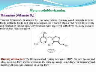 Water- soluble vitamins
Thiamin (thiamine), or vitamin B1, is a water-soluble vitamin found naturally in some
foods, added to foods, and sold as a supplement. Thiamin plays a vital role in the growth
and function of various cells. Only small amounts are stored in the liver, so a daily intake of
thiamin-rich foods is needed.
Thiamine (Vitamin B1)
Dietary allowance: The Recommended Dietary Allowance (RDA) for men ages 19 and
older is 1.2 mg daily, and for women in the same age range 1.1 mg daily. For pregnancy and
lactation, the amount increases to 1.4 mg daily.
 