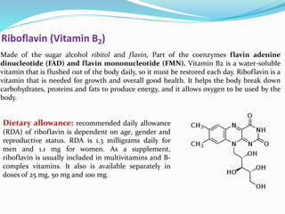 Riboflavin (Vitamin B2)
Made of the sugar alcohol ribitol and flavin, Part of the coenzymes flavin adenine
dinucleotide (FAD) and flavin mononucleotide (FMN). Vitamin B2 is a water-soluble
vitamin that is flushed out of the body daily, so it must be restored each day. Riboflavin is a
vitamin that is needed for growth and overall good health. It helps the body break down
carbohydrates, proteins and fats to produce energy, and it allows oxygen to be used by the
body.
Dietary allowance: recommended daily allowance
(RDA) of riboflavin is dependent on age, gender and
reproductive status. RDA is 1.3 milligrams daily for
men and 1.1 mg for women. As a supplement,
riboflavin is usually included in multivitamins and B-
complex vitamins. It also is available separately in
doses of 25 mg, 50 mg and 100 mg.
 