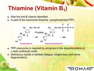 Thiamine (Vitamin B1)
Was the first B vitamin identified.
Is part of the coenzyme thiamine pyrophosphate(TPP).
TPP coenzyme is required by enzymes in the decarboxylation of
-keto carboxylic acids.
Deficiency results in beriberi (fatigue, weight loss, and nerve
degeneration).
 