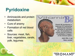 Pyridoxine
• Aminoacids and protein
metabolism
• Cure of anemy
• Formation of red blood
cells
• Sources: meat, fish,
liver, vegetables, cerals,
yolk, legumes
 