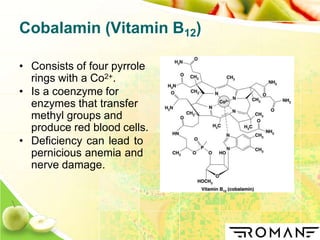 Cobalamin (Vitamin B12)
• Consists of four pyrrole
rings with a Co2+.
• Is a coenzyme for
enzymes that transfer
methyl groups and
produce red blood cells.
• Deficiency can lead to
pernicious anemia and
nerve damage.
 