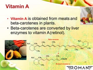 21
Vitamin A
• Vitamin A is obtained from meats and
beta-carotenes in plants.
• Beta-carotenes are converted by liver
enzymes to vitamin A(retinol).
H3C CH3
CH3
CH3
CH3 CH3
H3C CH3
3H C
CH3 CH3
2CH OH
H3C CH3
CH3
Beta-carotene
CH3
Retinol (vitamin A)
 