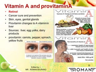 22
Vitamin A and provitaminA
• Retinol
• Cancer cure and prevention
• Skin, eyes, genital glands
• Provitamin changes to A vitaminin
liver
• Sources: liver, egg yolks, dairy
products
• provitamin: carrots, pepper, spinach,
yellow fruits
Edited by :-
MR . ROMAN BAJRANG
 