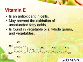 Vitamin E
• Is an antioxidant in cells.
• May prevent the oxidation of
unsaturated fatty acids.
• Is found in vegetable oils, whole grains,
and vegetables.
O
CH3
HO
H3C
CH3
CH3
CH3
CH3 CH3 CH3
 