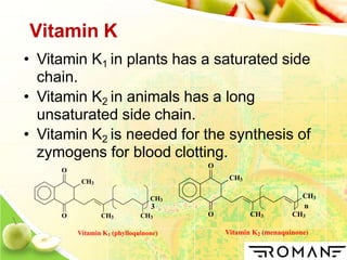 Vitamin K
• Vitamin K1 in plants has a saturated side
chain.
• Vitamin K2 in animals has a long
unsaturated side chain.
• Vitamin K2 is needed for the synthesis of
zymogens for blood clotting.
3
CH3
O
O CH3
CH3
n
CH3
Vitamin K2 (menaquinone)
CH3
CH3
O
O CH3 CH3
Vitamin K1 (phylloquinone)
 