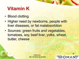 Edited by:-
MR. ROMAN BAJRANG
29
Vitamin K
• Blood clotting
• Higher need by newborns, people with
liver diseases, or fat malabsorbtion
• Sources: green fruits and vegetables,
tomatoes, soy, beef liver, yolks, wheat,
butter, cheese
 