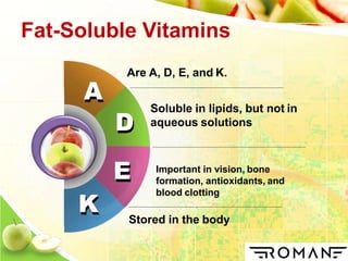 A
K
Are A, D, E, and K.
Soluble in lipids, but not in
aqueous solutions
Important in vision, bone
formation, antioxidants, and
blood clotting
D
E
Stored in the body
Fat-Soluble Vitamins
 