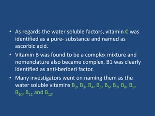 • As regards the water soluble factors, vitamin C was
identified as a pure- substance and named as
ascorbic acid.
• Vitamin B was found to be a complex mixture and
nomenclature also became complex. B1 was clearly
identified as anti-beriberi factor.
• Many investigators went on naming them as the
water soluble vitamins B2, B3, B4, B5, B6, B7, B8, B9,
B10, B11 and B12.
 