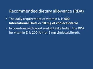 Recommended dietary allowance (RDA)
• The daily requirement of vitamin D is 400
International Units or 10 mg of cholecalciferol.
• In countries with good sunlight (like India), the RDA
for vitamin D is 200 IU) (or 5 mg cholecalciferol).
 