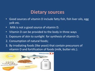 Dietary sources
• Good sources of vitamin D include fatty fish, fish liver oils, egg
yolk etc.
• Milk is not a good source of vitamin D.
• Vitamin D can be provided to the body in three ways
1. Exposure of skin to sunlight for synthesis of vitamin D;
2. Consumption of natural foods;
3. By irradiating foods (like yeast) that contain precursors of
vitamin D and fortification of foods (milk, butter etc.).
 
