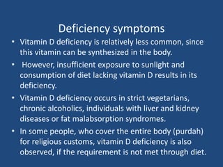 Deficiency symptoms
• Vitamin D deficiency is relatively less common, since
this vitamin can be synthesized in the body.
• However, insufficient exposure to sunlight and
consumption of diet lacking vitamin D results in its
deficiency.
• Vitamin D deficiency occurs in strict vegetarians,
chronic alcoholics, individuals with liver and kidney
diseases or fat malabsorption syndromes.
• In some people, who cover the entire body (purdah)
for religious customs, vitamin D deficiency is also
observed, if the requirement is not met through diet.
 