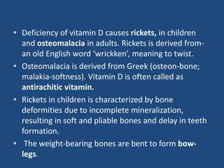 • Deficiency of vitamin D causes rickets, in children
and osteomalacia in adults. Rickets is derived from-
an old English word ‘wrickken’, meaning to twist.
• Osteomalacia is derived from Greek (osteon-bone;
malakia-softness). Vitamin D is often called as
antirachitic vitamin.
• Rickets in children is characterized by bone
deformities due to incomplete mineralization,
resulting in soft and pliable bones and delay in teeth
formation.
• The weight-bearing bones are bent to form bow-
legs.
 
