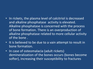 • In rickets, the plasma level of calcitriol is decreased
and alkaline phosphatase activity is elevated.
Alkaline phosphatase is concerned with the process
of bone formation. There is an overproduction of
alkaline phosphatase related to more cellular activity
of the bone .
• It is believed to be due to a vain attempt to result in
bone formation.
• In case of osteomalacia (adult rickets)
demineralization of the bones occurs (bones become
softer), increasing their susceptibility to fractures
 