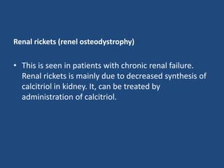 Renal rickets (renel osteodystrophy)
• This is seen in patients with chronic renal failure.
Renal rickets is mainly due to decreased synthesis of
calcitriol in kidney. It, can be treated by
administration of calcitriol.
 