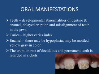 ORAL MANIFESTATIONS
 Teeth – developmental abnormalities of dentine &
enamel, delayed eruption and misalignment of teeth
in the jaws.
 Caries – higher caries index
 Enamel – there may be hypoplasia, may be mottled,
yellow gray in color
 The eruption rate of deciduous and permanent teeth is
retarded in rickets.
 