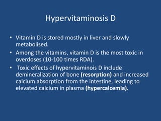 Hypervitaminosis D
• Vitamin D is stored mostly in liver and slowly
metabolised.
• Among the vitamins, vitamin D is the most toxic in
overdoses (10-100 times RDA).
• Toxic effects of hypervitaminois D include
demineralization of bone (resorption) and increased
calcium absorption from the intestine, leading to
elevated calcium in plasma (hypercalcemia).
 