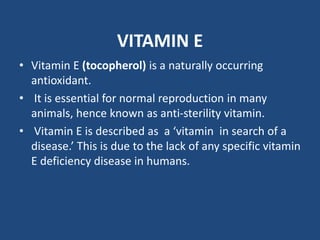 VITAMIN E
• Vitamin E (tocopherol) is a naturally occurring
antioxidant.
• It is essential for normal reproduction in many
animals, hence known as anti-sterility vitamin.
• Vitamin E is described as a ‘vitamin in search of a
disease.’ This is due to the lack of any specific vitamin
E deficiency disease in humans.
 