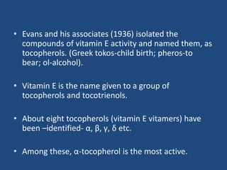 • Evans and his associates (1936) isolated the
compounds of vitamin E activity and named them, as
tocopherols. (Greek tokos-child birth; pheros-to
bear; ol-alcohol).
• Vitamin E is the name given to a group of
tocopherols and tocotrienols.
• About eight tocopherols (vitamin E vitamers) have
been –identified- α, β, γ, δ etc.
• Among these, α-tocopherol is the most active.
 